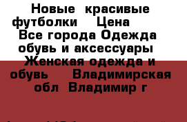 Новые, красивые футболки  › Цена ­ 550 - Все города Одежда, обувь и аксессуары » Женская одежда и обувь   . Владимирская обл.,Владимир г.